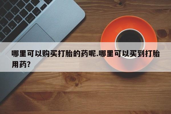 哪里有买打胎药的私人店哪里可以购买打胎的药呢.哪里可以买到打胎用药？