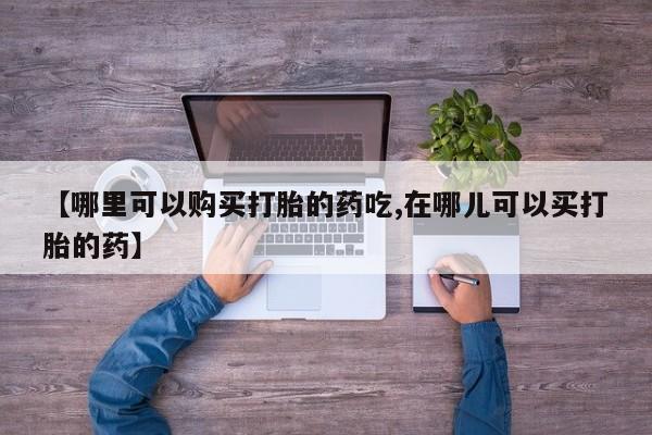 哪里有买打胎药的私人店【哪里可以购买打胎的药吃,在哪儿可以买打胎的药】