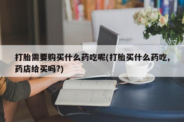哪里有买打胎药的私人店打胎需要购买什么药吃呢(打胎买什么药吃,药店给买吗?)
