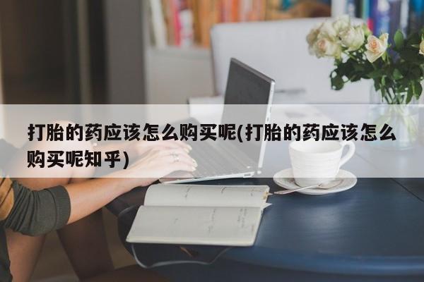 哪里有买打胎药的私人店打胎的药应该怎么购买呢(打胎的药应该怎么购买呢知乎)